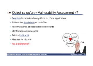 Formation Certified Ethical Hacker v9 (partie 1 sur 4) alphorm.com™©
Qu’est ce qu’un « Vulnerability Assessment »?
• Examiner la capacité d’un système ou d’une application
• Suivant des Procédures et contrôles
• Reconnaissance et classification de sécurité
• Identification des menaces
• Prédire l’efficacité
• Mesures de sécurité
• Pas d’exploitation !
 