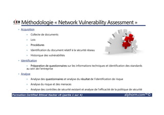 Formation Certified Ethical Hacker v9 (partie 1 sur 4) alphorm.com™©
Méthodologie « Network Vulnerability Assessment »
• Acquisition
• Collecte de documents
• Lois
• Procédures
• Identification du document relatif à la sécurité réseau
• Historique des vulnérabilités
• Identification
• Préparation de questionnaires sur les informations techniques et identification des standards
au sein de l’entreprise
• Analyse
• Analyse des questionnaires et analyse du résultat de l’identification de risque
• Analyse du risque et des menaces
• Analyse des contrôles de sécurité existant et analyse de l’efficacité de la politique de sécurité
 