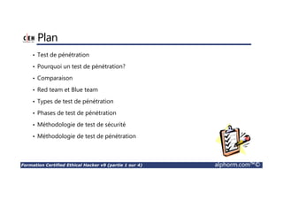 Formation Certified Ethical Hacker v9 (partie 1 sur 4) alphorm.com™©
Plan
• Test de pénétration
• Pourquoi un test de pénétration?
• Comparaison
• Red team et Blue team
• Types de test de pénétration
• Phases de test de pénétration
• Méthodologie de test de sécurité
• Méthodologie de test de pénétration
 