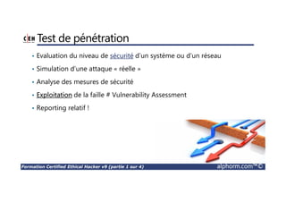 Formation Certified Ethical Hacker v9 (partie 1 sur 4) alphorm.com™©
Test de pénétration
• Evaluation du niveau de sécurité d’un système ou d’un réseau
• Simulation d’une attaque « réelle »
• Analyse des mesures de sécurité
• Exploitation de la faille # Vulnerability Assessment
• Reporting relatif !
 