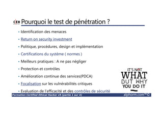 Formation Certified Ethical Hacker v9 (partie 1 sur 4) alphorm.com™©
Pourquoi le test de pénétration ?
• Identification des menaces
• Return on security investment
• Politique, procédures, design et implémentation
• Certifications du système ( normes )
• Meilleurs pratiques : A ne pas négliger
• Protection et contrôles
• Amélioration continue des services(PDCA)
• Focalisation sur les vulnérabilités critiques
• Evaluation de l’efficacité et des contrôles de sécurité
 