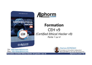 Formation Certified Ethical Hacker v9 (partie 1 sur 4) alphorm.com™©
Formation
CEH v9
(Certified Ethical Hacker v9)
Partie 1 sur 4
Site : http://www.alphorm.com
Blog : http://blog.alphorm.com
Hamza KONDAH
Formateur et Consultant indépendant
Microsoft MVP en Sécurité des Entreprises
 