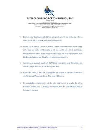 FUTEBOL CLUBE DO PORTO – FUTEBOL, SAD
                                                    Sociedade Aberta
                                            Capital Social: 75.000.000 euros
             Capital Próprio: 21.417.524 euros (aprovado em Assembleia Geral de 28 de Outubro de 2009)
                          Sede Social – Estádio do Dragão, Via FC Porto, Entrada Poente Piso 3
                             Matricula na 1ª Conservatória do Registo Comercial do Porto e
                                            Pessoa Colectiva n.º 504 076 574




       Estabilização dos Capitais Próprios, atingindo em 30 de Junho de 2011 o
       valor global de 23.519m€, em termos individuais;


       Activo Total Líquido cresce 42.421m€, o que representa um aumento de
       23% face ao valor evidenciado a 30 de Junho de 2010, justificado
       essencialmente pelos investimentos efectuados em novos jogadores, mas
       também pelo aumento do valor em caixa e equivalentes;


       Aumento do passivo total em 41.958m€, mas com uma diminuição da
       dívida a pagar no curto prazo de 72 para 70%;


       Rácio Net Debt / EBITDA (capacidade de pagar o passivo financeiro)
       melhora em 24%, passando de 2,72 para 2,06 anos;


       Os resultados apresentados ainda não incorporam a venda do atleta
       Radamel Falcao para o Atletico de Madrid, que foi concretizada após o
       fecho do exercício.




Comunicado dos Resultados Consolidados 2010/2011                                                         2
 