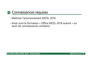 Formation Office EXCEL 2016 : Niveau Expert alphorm.com™©
Connaissances requises
• Maîtriser l’environnement EXCEL 2016
• Avoir suivi la formation « Office EXCEL 2016 avancé » ou
avoir les connaissances similaires
 