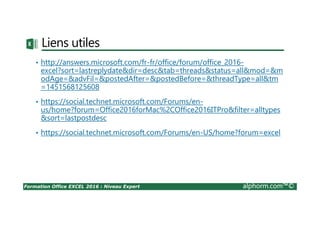 Formation Office EXCEL 2016 : Niveau Expert alphorm.com™©
Liens utiles
• http://answers.microsoft.com/fr-fr/office/forum/office_2016-
excel?sort=lastreplydate&dir=desc&tab=threads&status=all&mod=&m
odAge=&advFil=&postedAfter=&postedBefore=&threadType=all&tm
=1451568125608
• https://social.technet.microsoft.com/Forums/en-
us/home?forum=Office2016forMac%2COffice2016ITPro&filter=alltypes
&sort=lastpostdesc
• https://social.technet.microsoft.com/Forums/en-US/home?forum=excel
 