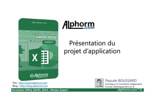 Formation Office EXCEL 2016 : Niveau Expert alphorm.com™©
Titre de vidéo
Présentation du
projet d’application
Site : http://www.alphorm.com
Blog : http://blog.alphorm.com
Pascale BOUSSARD
Formateur et Consultant indépendant
Conseil, Développement en SI
 