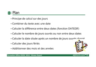 Formation Office EXCEL 2016 : Niveau Expert alphorm.com™©
Plan
• Principe de calcul sur des jours
• Combiner du texte avec une date
• Calculer la différence entre deux dates (fonction DATEDIF)
• Calculer le nombre de jours ouvrés ou non entre deux dates
• Calculer la date située après un nombre de jours ouvrés donné
• Calculer des jours fériés
• Additionner des mois et des années
 