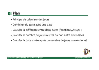 Formation Office EXCEL 2016 : Niveau Expert alphorm.com™©
Plan
• Principe de calcul sur des jours
• Combiner du texte avec une date
• Calculer la différence entre deux dates (fonction DATEDIF)
• Calculer le nombre de jours ouvrés ou non entre deux dates
• Calculer la date située après un nombre de jours ouvrés donné
 