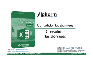 Formation Office EXCEL 2016 : Niveau Expert alphorm.com™©
Consolider
les données
Consolider les données
Site : http://www.alphorm.com
Blog : http://blog.alphorm.com
Pascale BOUSSARD
Formateur et Consultant indépendant
Conseil, Développement en SI
 
