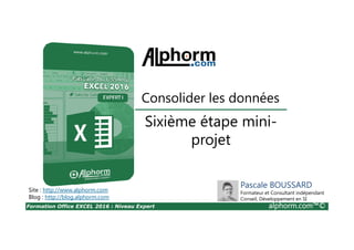 Formation Office EXCEL 2016 : Niveau Expert alphorm.com™©
Sixième étape mini-
projet
Consolider les données
Site : http://www.alphorm.com
Blog : http://blog.alphorm.com
Pascale BOUSSARD
Formateur et Consultant indépendant
Conseil, Développement en SI
 