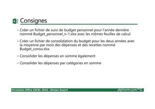Formation Office EXCEL 2016 : Niveau Expert alphorm.com™©
Consignes
• Créer un fichier de suivi de budget personnel pour l’année dernière
nommé Budget_personnel_n-1.xlsx avec les mêmes feuilles de calcul
• Créer un fichier de consolidation du budget pour les deux années avec
la moyenne par mois des dépenses et des recettes nommé
Budget_conso.xlsx
• Consolider les dépenses en somme également
• Consolider les dépenses par catégories en somme
 