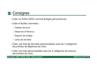 Formation Office EXCEL 2016 : Niveau Expert alphorm.com™©
Consignes
• Créer un fichier EXCEL nommé Budget_personnel.xslx
• Créer 4 feuilles nommées :
Tableau de bord
Dépenses et Revenus
Rapport de budget
Listes de données
• Créer une liste de données personnalisées avec les 5 catégories
récurrentes de dépenses du mois
• Créer une liste personnalisées avec les 2 catégories de revenus
récurrentes du mois
 