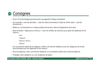 Formation Office EXCEL 2016 : Niveau Expert alphorm.com™©
Consignes
• Ouvrir le fichier Budget_personnel.xlsx sauvegardé à l’étape précédente
• Sur la feuille « Liste de données », créer les listes de données à l’aide du fichier texte « Liste de
données.txt »
• Mettre un commentaire sur chaque entête de liste pour décrire l’application de la liste
• Dans la feuille « Dépenses et revenus », créer les entêtes de colonnes pour gérer les dépenses et les
revenus :
• Date
• Catégorie
• Dépense / Revenu
• Montant
• Sur la première cellule de la catégorie, mettre une liste de validation avec les catégories de la liste
personnalisée pour les dépenses et les revenus
• Pour les dépense, créer une liste de validation sur la première cellule de la colonne Dépense
• Propager cette validation sur une vingtaines de lignes
 