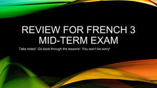 REVIEW FOR FRENCH 3 
MID-TERM EXAM 
Take notes! Go back through the lessons! You won’t be sorry! 
 