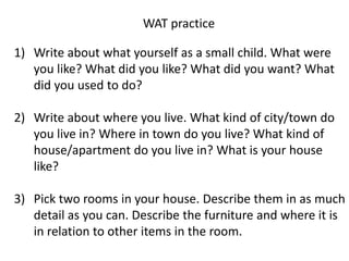WAT practice

1) Write about what yourself as a small child. What were
   you like? What did you like? What did you want? What
   did you used to do?

2) Write about where you live. What kind of city/town do
   you live in? Where in town do you live? What kind of
   house/apartment do you live in? What is your house
   like?

3) Pick two rooms in your house. Describe them in as much
   detail as you can. Describe the furniture and where it is
   in relation to other items in the room.
 