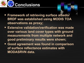 Conclusions

§  Framework of retrieving surface albedo/
    BRDF was established using MODIS TOA
    observations as proxy;
§  Extensive validation/verification was made
    over various land cover types with ground
    measurements from multiple network and
    good preliminary results were shown;
§  Good agreement was found in comparison
    of surface reflectance estimates with
    MODASRVN data.
 