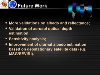 Future Work


§  More validations on albedo and reflectance;
§  Validation of aerosol optical depth
    estimation;
§  Sensitivity analysis;
§  Improvement of diurnal albedo estimation
    based on geostationary satellite data (e.g.
    MSG/SEVIRI).
 