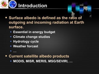 Introduction

§  Surface albedo is defined as the ratio of
  outgoing and incoming radiation at Earth
  surface.
  §    Essential in energy budget
  §    Climate change studies
  §    Hydrology cycle
  §    Weather forcast
  §    …
§  Current satellite albedo products
  §  MODIS, MISR, MERIS, MSG/SEVIRI, …
 