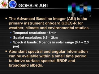 GOES-R ABI

§  The Advanced Baseline Imager (ABI) is the
  primary instrument onboard GOES-R for
  weather, climate and environmental studies.
  §  Temporal resolution: 15min
  §  Spatial resolution: 0.5 – 2km
  §  Spectral bands: 6 bands in solar range (0.4 – 2.3
      µm)
§  Abundant spectral and angular information
  can be available within a small time period
  to derive surface spectral BRDF and
  broadband albedo.
 