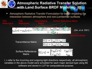 Atmospheric Radiative Transfer Solution
               with Land Surface BRDF Modeling
   §  Atmospheric Radiative Transfer Formulation for better modeling the
       interaction between atmosphere and non-Lambertian surfaces
TOA             Path            Transmittance      Surface Reflectance Matrix
Reflectance     Reflectance         Matrix


                                                                         (Qin, et al. 2001)

                                                                    Spherical Albedo


              Transmittance Matrix



              Surface Reflectance
                    Matrix

 i, v refer to the incoming and outgoing light directions respectively; all atmospheric
 variables in the above model were simulated for each major aerosol type using 6S
                 software and stored in LUT for computational purpose.
 