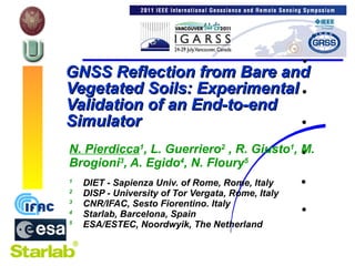 N. Pierdicca 1 , L. Guerriero 2  , R. Giusto 1 , M. Brogioni 3 , A. Egido 4 , N. Floury 5 1 DIET - Sapienza Univ. of Rome, Rome, Italy 2  DISP - University of Tor Vergata, Rome, Italy 3   CNR/IFAC, Sesto Fiorentino. Italy 4   Starlab, Barcelona, Spain 5   ESA/ESTEC, Noordwyik, The Netherland GNSS Reflection from Bare and Vegetated Soils: Experimental Validation of an End-to-end Simulator 