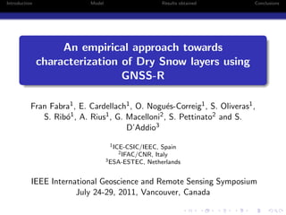 Introduction                Model                       Results obtained    Conclusions




                    An empirical approach towards
               characterization of Dry Snow layers using
                                GNSS-R

           Fran Fabra1 , E. Cardellach1 , O. Nogu´s-Correig1 , S. Oliveras1 ,
                                                   e
              S. Rib´1 , A. Rius1 , G. Macelloni2 , S. Pettinato2 and S.
                    o
                                       D’Addio3
                                     1 ICE-CSIC/IEEC,Spain
                                        2 IFAC/CNR,Italy
                                    3 ESA-ESTEC, Netherlands



           IEEE International Geoscience and Remote Sensing Symposium
                       July 24-29, 2011, Vancouver, Canada
 