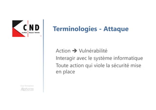 Une formation
Terminologies - Attaque
Action Vulnérabilité
Interagir avec le système informatique
Toute action qui viole la sécurité mise
en place
 