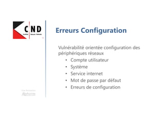 Une formation
Erreurs Configuration
Vulnérabilité orientée configuration des
périphériques réseaux
• Compte utilisateur
• Système
• Service internet
• Mot de passe par défaut
• Erreurs de configuration
 