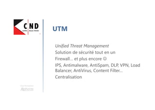 Une formation
UTM
Unified Threat Management
Solution de sécurité tout en un
Firewall… et plus encore ☺
IPS, Antimalware, AntiSpam, DLP, VPN, Load
Balancer, AntiVirus, Content Filter…
Centralisation
 