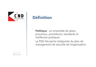 Une formation
Définition
Politique : un ensemble de plans,
processus, procédures, standards et
meilleures pratiques
La PSSI fait partie intégrante du plan de
management de sécurité de l’organisation
 