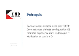 Une formation
Prérequis
Connaissances de base de la pile TCP/IP
Connaissances de base configuration OS
Première expérience dans le domaine IT
Motivation et passion ☺
 