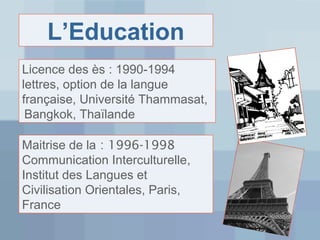 L’Education
Licence des ès : 1990-1994
lettres, option de la langue
française, Université Thammasat,
Bangkok, Thaïlande
Maitrise de la : 1996-1998
Communication Interculturelle,
Institut des Langues et
Civilisation Orientales, Paris,
France

 