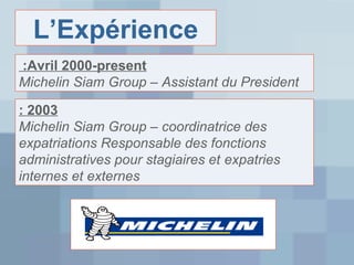 L’Expérience
:Avril 2000-present
Michelin Siam Group – Assistant du President
: 2003
Michelin Siam Group – coordinatrice des
expatriations Responsable des fonctions
administratives pour stagiaires et expatries
internes et externes

 
