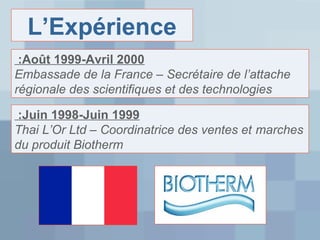 L’Expérience
:Août 1999-Avril 2000
Embassade de la France – Secrétaire de l’attache
régionale des scientifiques et des technologies
:Juin 1998-Juin 1999
Thai L’Or Ltd – Coordinatrice des ventes et marches
du produit Biotherm

 