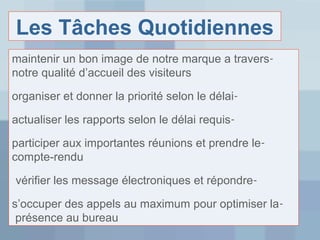 Les Tâches Quotidiennes
maintenir un bon image de notre marque a traversnotre qualité d’accueil des visiteurs
organiser et donner la priorité selon le délaiactualiser les rapports selon le délai requisparticiper aux importantes réunions et prendre lecompte-rendu
vérifier les message électroniques et répondres’occuper des appels au maximum pour optimiser la présence au bureau

 