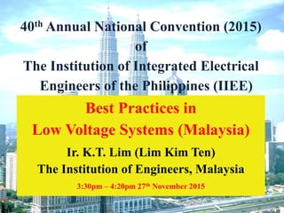 IIEE 2015, Philippines - Annual National Convention of
IIEE - Best Practices in LV Systems - Nov 15 1
40th Annual National Convention (2015)
of
The Institution of Integrated Electrical
Engineers of the Philippines (IIEE)
Best Practices in
Low Voltage Systems (Malaysia)
Ir. K.T. Lim (Lim Kim Ten)
The Institution of Engineers, Malaysia
3:30pm – 4:20pm 27th November 2015
 