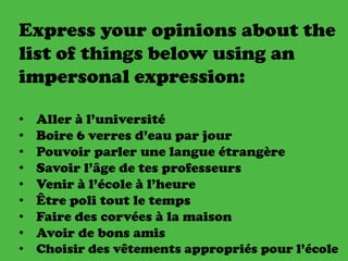 Express your opinions about the
list of things below using an
impersonal expression:
• Aller à l’université
• Boire 6 verres d’eau par jour
• Pouvoir parler une langue étrangère
• Savoir l’âge de tes professeurs
• Venir à l’école à l’heure
• Être poli tout le temps
• Faire des corvées à la maison
• Avoir de bons amis
• Choisir des vêtements appropriés pour l’école