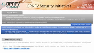 OPNFV Security Initiatives
Security Management System
Management of isolation and protection of, and interaction between, these VNFs become a big challenge.
In order to avoid losing control over the VNFs in the cloud, Moon aims at designing and developing a security management system for OPNFV.
Project proposal: https://wiki.opnfv.org/display/moon/Moon+Project+Proposal
Project - Moon
A group dedicated to improve OPNFV security through architecture, documentation, code review, vulnerability management.
Security is part of the INFRA working group, together with Releng, Octopus and Pharos. See more information
at https://wiki.opnfv.org/display/INF.
OPNFV Security Group
Ensure security compliance and vulnerability checks , as part of an automated CI / CD platform delivery process and as a
standalone application.
The project makes use of the existing SCAP format to perform deep scanning of NFVi nodes, to insure they are hardened and free of known CVE reported
vulnerabilities. The SCAP content itself, is then consumed and run using an upstream opensource tool known as OpenSCAP.
Project - SecurityScanning
 
