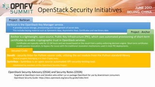 OpenStack Security Initiatives
Barbican is the OpenStack Key Manager service.
It provides secure storage, provisioning and management of secret data.
This includes keying material such as Symmetric Keys, Asymmetric Keys, Certificates and raw binary data
Project - Barbican
Anchor is a lightweight, open source, Public Key Infrastructure (PKI), which uses automated provisioning of short-term
certificates to enable cryptographic trust in OpenStack services.
Certificates are typically valid for 12-24 hours and are issued based on the result from a policy enforcing decision engine. Short term certificates
enable passive revocation, to bypass the issues with the traditional revocation mechanisms used in most PKI deployments.
Project - Anchor
Bandit - security linter for Python source code, utilizing the ast module from the Python standard library.
Several projects leveraging it in their CI gate tests.
Syntribos - Syntribos is an open source automated API security testing tool.
Maintained by members of the OpenStack Security Project.
Secured Code
OpenStack Security Advisory (OSSA) and Security Notes (OSSN)
Targeted at OpenStack Users and Vendors who either run or package OpenStack for use by downstream consumers.
OpenStack Security Guide: https://docs.openstack.org/security-guide/index.html
 