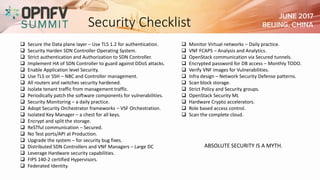 Security Checklist
 Monitor Virtual networks – Daily practice.
 VNF FCAPS – Analysis and Analytics.
 OpenStack communication via Secured tunnels.
 Encrypted password for DB access – Monthly TODO.
 Verify VNF images for Vulnerabilities.
 Infra design – Network Security Defense patterns.
 Scan block storage.
 Strict Policy and Security groups.
 OpenStack Security ML
 Hardware Crypto accelerators.
 Role based access control.
 Scan the complete cloud.
 Secure the Data plane layer – Use TLS 1.2 for authentication.
 Security Harden SDN Controller Operating System.
 Strict authentication and Authorization to SDN Controller.
 Implement HA of SDN Controller to guard against DDoS attacks.
 Enable Application level Security.
 Use TLS or SSH – NBC and Controller management.
 All routers and switches security hardened.
 Isolate tenant traffic from management traffic.
 Periodically patch the software components for vulnerabilities.
 Security Monitoring – a daily practice.
 Adopt Security Orchestrator frameworks – VSF Orchestration.
 Isolated Key Manager – a chest for all keys.
 Encrypt and split the storage.
 ReSTful communication – Secured.
 No Test ports/API at Production.
 Upgrade the system – for security bug fixes.
 Distributed SDN Controllers and VNF Managers – Large DC
 Leverage Hardware security capabilities.
 FIPS 140-2 certified Hypervisors.
 Federated Identity.
ABSOLUTE SECURITY IS A MYTH.
 