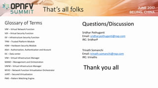That’s all folks
Thank you all
VNF – Virtual Network Function
VSF – Virtual Security Function
ISF – Infrastructure Security Function
TPM – Trusted Platform Module
HSM – Hardware Security Module
AAA – Authorization, Authentication and Account
DC – Data center
VIM – Virtual Infrastructure Manager
MANO – Management and Orchestration
VNFM – Virtual Infrastructure Manager
NFVO – Network Function Virtualization Orchestrator
sVIRT – Secured Virtualization
PME – Pattern Matching Engine.
Glossary of Terms Questions/Discussion
Sridhar Pothuganti
Email: sridhar.pothuganti@nxp.com
IRC: SridharP
Trinath Somanchi
Email: trinath.somanchi@nxp.com
IRC: trinaths
 
