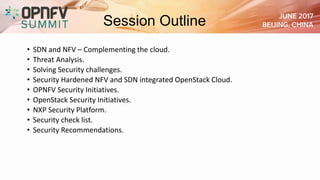 Session Outline
• SDN and NFV – Complementing the cloud.
• Threat Analysis.
• Solving Security challenges.
• Security Hardened NFV and SDN integrated OpenStack Cloud.
• OPNFV Security Initiatives.
• OpenStack Security Initiatives.
• NXP Security Platform.
• Security check list.
• Security Recommendations.
 