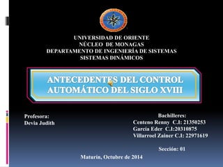 UNIVERSIDAD DE ORIENTE 
NÚCLEO DE MONAGAS 
DEPARTAMENTO DE INGENIERÍA DE SISTEMAS 
SISTEMAS DINÁMICOS 
Profesora: 
Devia Judith 
Bachilleres: 
Centeno Renny C.I: 21350253 
García Eder C.I:20310875 
Villarroel Zainer C.I: 22971619 
Sección: 01 
Maturín, Octubre de 2014 
 