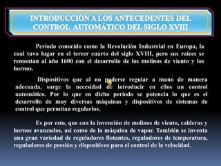 Período conocido como la Revolución Industrial en Europa, la 
cual tuvo lugar en el tercer cuarto del siglo XVIII, pero sus raíces se 
remontan al año 1600 con el desarrollo de los molinos de viento y los 
hornos. 
Dispositivos que al no poderse regular a mano de manera 
adecuada, surge la necesidad de introducir en ellos un control 
automático. Por lo que en dicho período se potencia lo que es el 
desarrollo de muy diversas máquinas y dispositivos de sistemas de 
control que permitan regularlos. 
Es por esto, que con la invención de molinos de viento, calderas y 
hornos avanzados, así como de la máquina de vapor. También se inventa 
una gran variedad de reguladores flotantes, reguladores de temperatura, 
reguladores de presión y dispositivos para el control de la velocidad. 
 