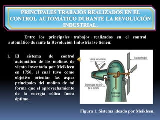 Entre los principales trabajos realizados en el control 
automático durante la Revolución Industrial se tienen: 
1. El sistema de control 
automático de los molinos de 
viento inventado por Meikleen 
en 1750, el cual tuvo como 
objetivo orientar las aspas 
principales del molino de tal 
forma que el aprovechamiento 
de la energía eólica fuera 
óptimo. 
Figura 1. Sistema ideado por Meikleen. 
 