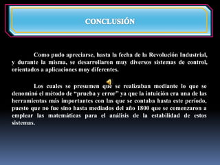 Como pudo apreciarse, hasta la fecha de la Revolución Industrial, 
y durante la misma, se desarrollaron muy diversos sistemas de control, 
orientados a aplicaciones muy diferentes. 
Los cuales se presumen que se realizaban mediante lo que se 
denominó el método de “prueba y error” ya que la intuición era una de las 
herramientas más importantes con las que se contaba hasta este período, 
puesto que no fue sino hasta mediados del año 1800 que se comenzaron a 
emplear las matemáticas para el análisis de la estabilidad de estos 
sistemas. 
 