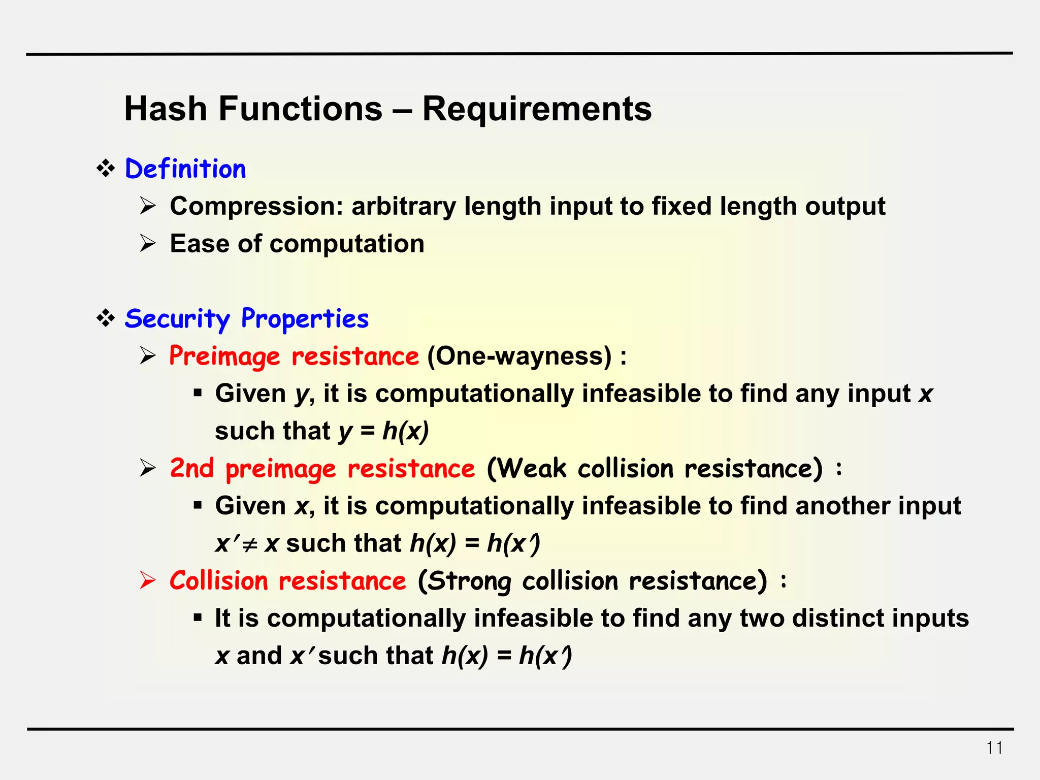 11
Hash Functions – Requirements
 Definition
 Compression: arbitrary length input to fixed length output
 Ease of computation
 Security Properties
 Preimage resistance (One-wayness) :
 Given y, it is computationally infeasible to find any input x
such that y = h(x)
 2nd preimage resistance (Weak collision resistance) :
 Given x, it is computationally infeasible to find another input
x  x such that h(x) = h(x)
 Collision resistance (Strong collision resistance) :
 It is computationally infeasible to find any two distinct inputs
x and x such that h(x) = h(x)
 