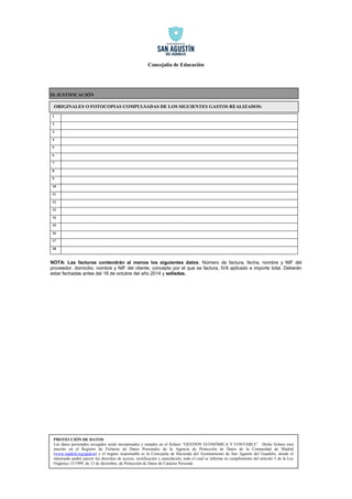 Concejalía de Educación 
4 
D) JUSTIFICACIÓN 
1 
2 
3 
4 
5 
6 
7 
8 
9 
10 
11 
12 
13 
14 
15 
16 
17 
18 
NOTA: Las facturas contendrán al menos los siguientes datos: Número de factura, fecha, nombre y NIF del proveedor, domicilio, nombre y NIF del cliente, concepto por el que se factura, IVA aplicado e importe total. Deberán estar fechadas antes del 16 de octubre del año 2014 y selladas. 
ORIGINALES O FOTOCOPIAS COMPULSADAS DE LOS SIGUIENTES GASTOS REALIZADOS: 
PROTECCIÓN DE DATOS 
Los datos personales recogidos serán incorporados y tratados en el fichero “GESTIÓN ECONÓMICA Y CONTABLE”. Dicho fichero está inscrito en el Registro de Ficheros de Datos Personales de la Agencia de Protección de Datos de la Comunidad de Madrid (www.madrid.org/apdcm) y el órgano responsable es la Concejalía de Hacienda del Ayuntamiento de San Agustín del Guadalix, donde el interesado podrá ejercer los derechos de acceso, rectificación y cancelación, todo el cual se informa en cumplimiento del artículo 5 de la Ley Orgánica 15/1999, de 13 de diciembre, de Protección de Datos de Carácter Personal. 