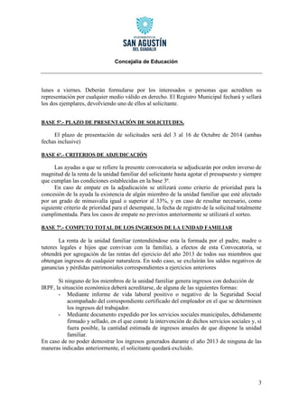 Concejalía de Educación 
3 
lunes a viernes. Deberán formularse por los interesados o personas que acrediten su representación por cualquier medio válido en derecho. El Registro Municipal fechará y sellará los dos ejemplares, devolviendo uno de ellos al solicitante. 
BASE 5ª.- PLAZO DE PRESENTACIÓN DE SOLICITUDES. 
El plazo de presentación de solicitudes será del 3 al 16 de Octubre de 2014 (ambas fechas inclusive) 
BASE 6ª.- CRITERIOS DE ADJUDICACIÓN 
Las ayudas a que se refiere la presente convocatoria se adjudicarán por orden inverso de magnitud de la renta de la unidad familiar del solicitante hasta agotar el presupuesto y siempre que cumplan las condiciones establecidas en la base 3ª. 
En caso de empate en la adjudicación se utilizará como criterio de prioridad para la concesión de la ayuda la existencia de algún miembro de la unidad familiar que esté afectado por un grado de minusvalía igual o superior al 33%, y en caso de resultar necesario, como siguiente criterio de prioridad para el desempate, la fecha de registro de la solicitud totalmente cumplimentada. Para los casos de empate no previstos anteriormente se utilizará el sorteo. 
BASE 7ª.- COMPUTO TOTAL DE LOS INGRESOS DE LA UNIDAD FAMILIAR 
La renta de la unidad familiar (entendiéndose esta la formada por el padre, madre o tutores legales e hijos que convivan con la familia), a efectos de esta Convocatoria, se obtendrá por agregación de las rentas del ejercicio del año 2013 de todos sus miembros que obtengan ingresos de cualquier naturaleza. En todo caso, se excluirán los saldos negativos de ganancias y pérdidas patrimoniales correspondientes a ejercicios anteriores 
Si ninguno de los miembros de la unidad familiar genera ingresos con deducción de IRPF, la situación económica deberá acreditarse, de alguna de las siguientes formas: 
- Mediante informe de vida laboral positivo o negativo de la Seguridad Social acompañado del correspondiente certificado del empleador en el que se determinen los ingresos del trabajador. 
- Mediante documento expedido por los servicios sociales municipales, debidamente firmado y sellado, en el que conste la intervención de dichos servicios sociales y, si fuera posible, la cantidad estimada de ingresos anuales de que dispone la unidad familiar. 
En caso de no poder demostrar los ingresos generados durante el año 2013 de ninguna de las maneras indicadas anteriormente, el solicitante quedará excluido. 
 