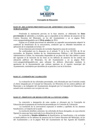 Concejalía de Educación 
5 
BASE 10ª.- RELACIONES PROVISIONALES DE ADMITIDOS Y EXCLUIDOS. SUBSANACIONES 
Finalizada la tramitación prevista en la base anterior, se elaborarán las listas provisionales de admitidos y excluidos, que se expondrán en los tablones de anuncios de los Centros Docentes del Municipio, en los del Ayuntamiento y en su página Web: www.sanagustindelguadalix.net el 28 de octubre de 2014. 
Figurar en el listado provisional de admitidos no supondrá necesariamente adquirir la condición de beneficiario de la convocatoria, condición que se obtendrá únicamente en aplicación de lo estipulado en la base 12ª. 
En las relaciones provisionales de excluidos figurará la causa de exclusión. 
De conformidad con lo dispuesto en el artículo 71 de la Ley 30/1992, de 26 de noviembre, de Régimen Jurídico de las Administraciones Públicas y del Procedimiento Administrativo Común, los interesados dispondrán de un plazo de diez días hábiles a partir del siguiente al de inserción de las listas en los tablones de anuncios de los centros de educación públicos del Municipio, los del Ayuntamiento y en su página Web: www.sanagustindelguadalix.net, para subsanar los defectos observados mediante la aportación de la documentación que estimen oportuna en el registro municipal del Ayuntamiento, teniéndolos por desistidos de su petición si así no lo hicieren. 
BASE 11ª.- COMISIÓN DE VALORACIÓN 
La evaluación de las solicitudes presentadas, será efectuada por una Comisión creada al efecto integrada por el Concejal de Educación, los Directores de los centros públicos del Municipio y un trabajador del Ayuntamiento designado por la Concejalía de Educación que actuará como secretario con voz pero sin voto. 
BASE 12ª.- PROPUESTA DE RESOLUCIÓN DE LA CONVOCATORIA 
La concesión o denegación de estas ayudas se efectuará por la Concejalía de Educación previa propuesta de resolución presentada por la Comisión de Valoración. 
La resolución de la convocatoria expresará el nombre y apellidos de los alumnos beneficiarios y el importe de la ayuda. 
La resolución detallará, asimismo, las solicitudes de becas denegadas, en cuya relación figurará la causa que haya motivado la no obtención de la misma. 
La resolución y listados definitivos de beneficiarios, no beneficiarios y de excluidos se harán públicos en los tablones de anuncios de los Centros Docentes del Municipio, en los del Ayuntamiento y en la página Web del Ayuntamiento de San Agustín del Guadalix  